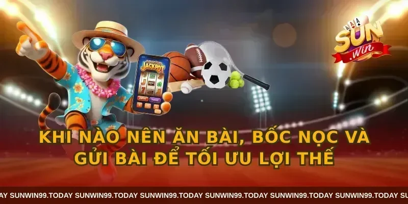 Khi nào nên ăn bài, bốc nọc và gửi bài để tối ưu lợi thế